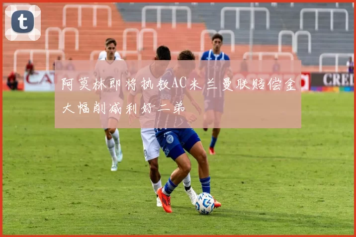 阿莫林即将执教AC米兰曼联赔偿金大幅削减利好二弟
