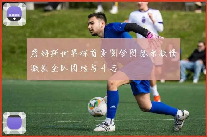 詹姆斯世界杯首秀圆梦图赫尔激情激发全队团结与斗志