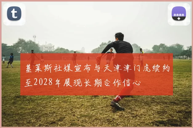 基莱斯社媒宣布与天津津门虎续约至2028年展现长期合作信心