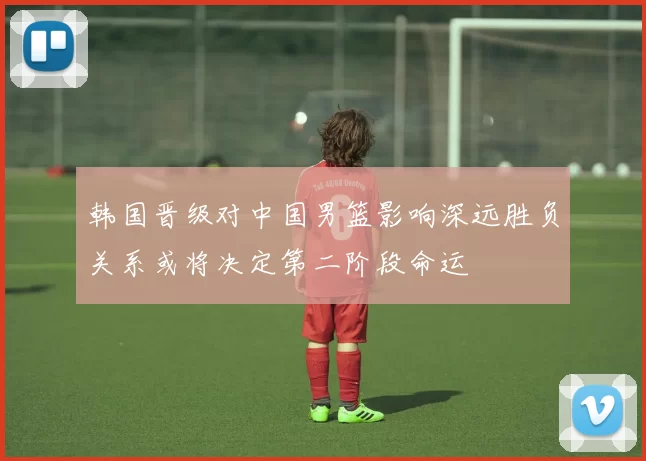 韩国晋级对中国男篮影响深远胜负关系或将决定第二阶段命运