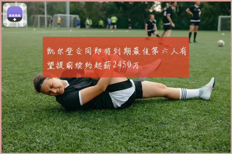 凯尔登合同即将到期最佳第六人有望提前续约起薪2450万