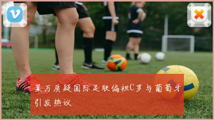 莱万质疑国际足联偏袒C罗与葡萄牙引发热议