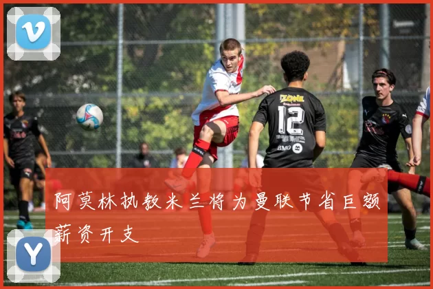 阿莫林执教米兰将为曼联节省巨额薪资开支